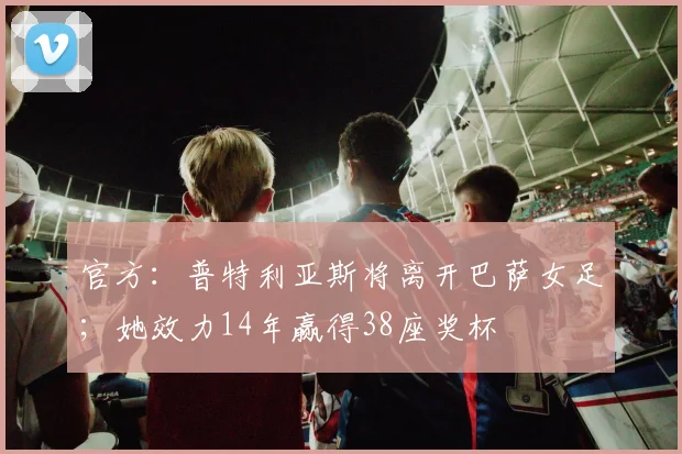 官方：普特利亚斯将离开巴萨女足；她效力14年赢得38座奖杯